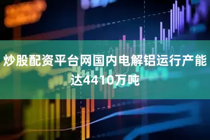 炒股配资平台网国内电解铝运行产能达4410万吨