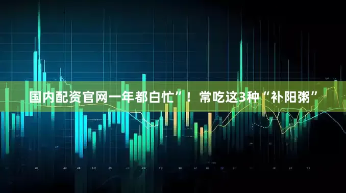 国内配资官网一年都白忙”！常吃这3种“补阳粥”