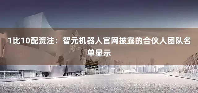 1比10配资　　注：智元机器人官网披露的合伙人团队名单显示