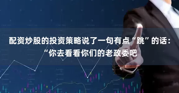 配资炒股的投资策略说了一句有点“跳”的话：“你去看看你们的老政委吧