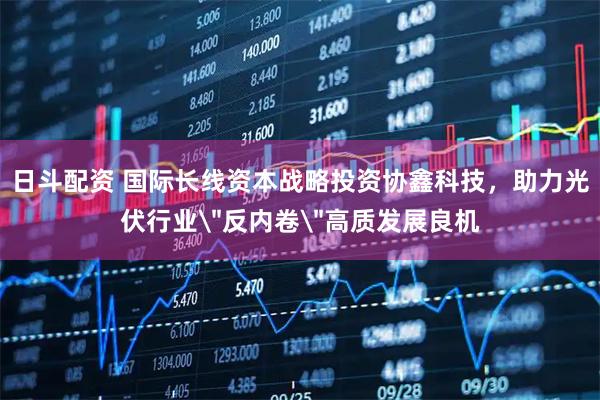 日斗配资 国际长线资本战略投资协鑫科技，助力光伏行业＂反内卷＂高质发展良机