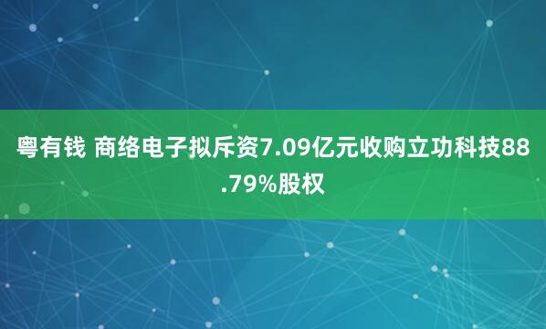 粤有钱 商络电子拟斥资7.09亿元收购立功科技88.79%股权