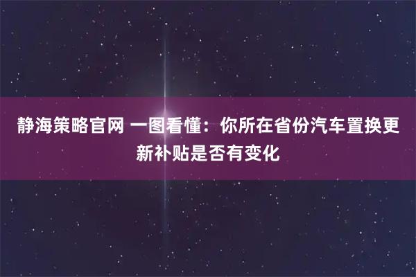 静海策略官网 一图看懂：你所在省份汽车置换更新补贴是否有变化
