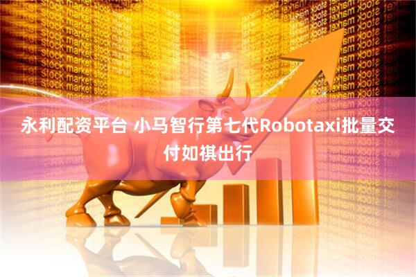 永利配资平台 小马智行第七代Robotaxi批量交付如祺出行