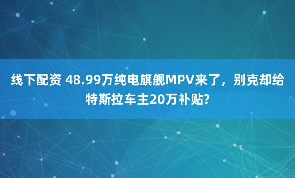 线下配资 48.99万纯电旗舰MPV来了，别克却给特斯拉车主20万补贴?