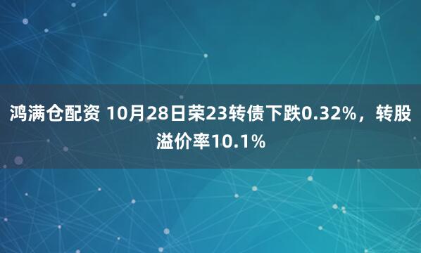 鸿满仓配资 10月28日荣23转债下跌0.32%,转股溢价率10.1%