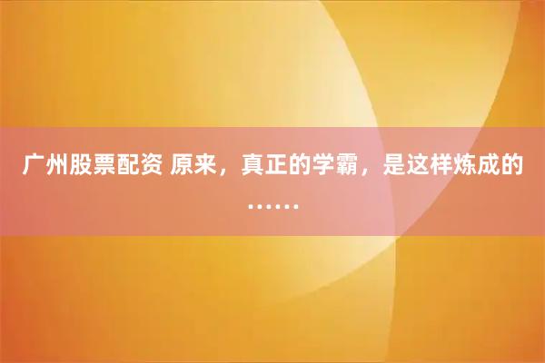 广州股票配资 原来,真正的学霸,是这样炼成的……