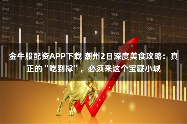 金牛股配资APP下载 潮州2日深度美食攻略:真正的“吃到撑”,必须来这个宝藏小城