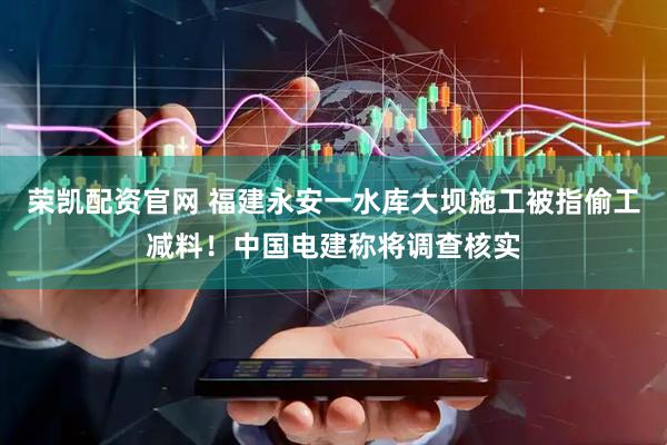 荣凯配资官网 福建永安一水库大坝施工被指偷工减料！中国电建称将调查核实