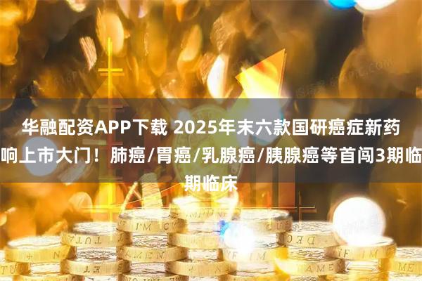 华融配资APP下载 2025年末六款国研癌症新药扣响上市大门!肺癌/胃癌/乳腺癌/胰腺癌等首闯3期临床
