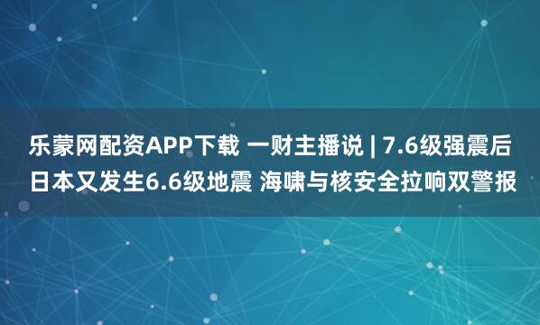 乐蒙网配资APP下载 一财主播说 | 7.6级强震后 日本又发生6.6级地震 海啸与核安全拉响双警报