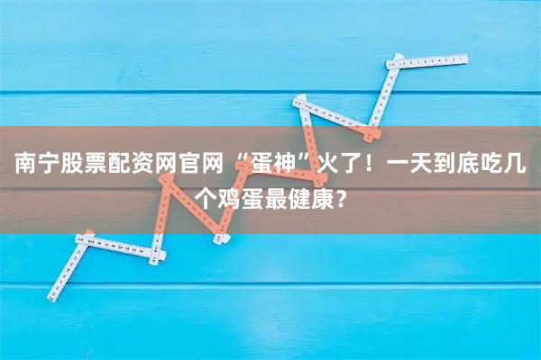 南宁股票配资网官网 “蛋神”火了！一天到底吃几个鸡蛋最健康？