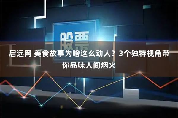 启远网 美食故事为啥这么动人？3个独特视角带你品味人间烟火