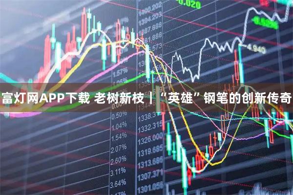 富灯网APP下载 老树新枝｜“英雄”钢笔的创新传奇
