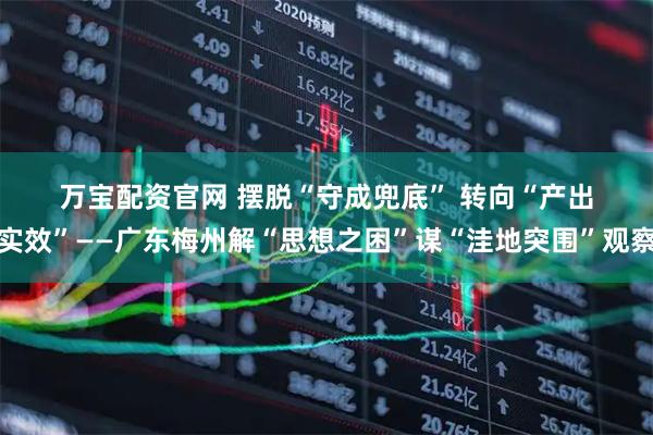 万宝配资官网 摆脱“守成兜底” 转向“产出实效”——广东梅州解“思想之困”谋“洼地突围”观察