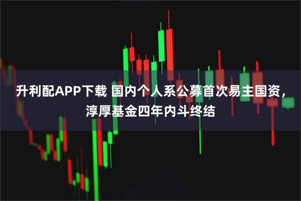 升利配APP下载 国内个人系公募首次易主国资，淳厚基金四年内斗终结