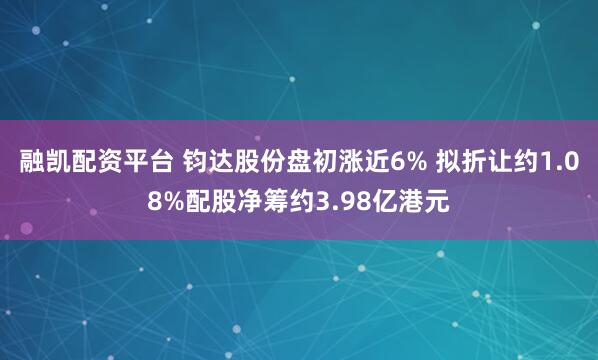 融凯配资平台 钧达股份盘初涨近6% 拟折让约1.08%配股净筹约3.98亿港元
