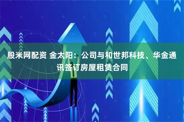 股米网配资 金太阳：公司与和世邦科技、华金通讯签订房屋租赁合同
