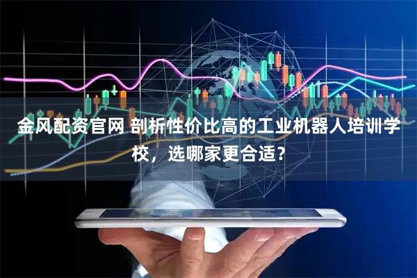 金风配资官网 剖析性价比高的工业机器人培训学校，选哪家更合适？