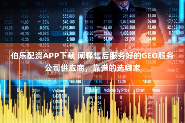 伯乐配资APP下载 阐释售后服务好的GEO服务公司供应商，靠谱的选哪家