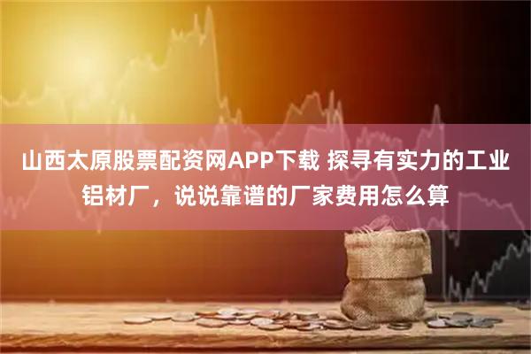 山西太原股票配资网APP下载 探寻有实力的工业铝材厂，说说靠谱的厂家费用怎么算