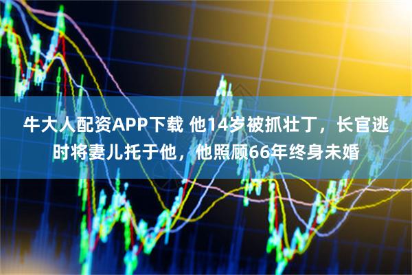 牛大人配资APP下载 他14岁被抓壮丁，长官逃时将妻儿托于他，他照顾66年终身未婚