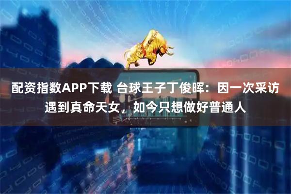 配资指数APP下载 台球王子丁俊晖:因一次采访遇到真命天女,如今只想做好普通人