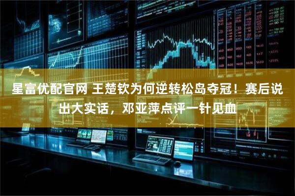 星富优配官网 王楚钦为何逆转松岛夺冠!赛后说出大实话,邓亚萍点评一针见血