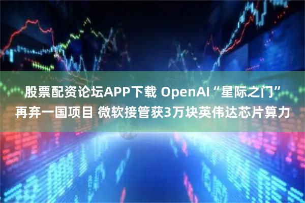 股票配资论坛APP下载 OpenAI“星际之门”再弃一国项目 微软接管获3万块英伟达芯片算力