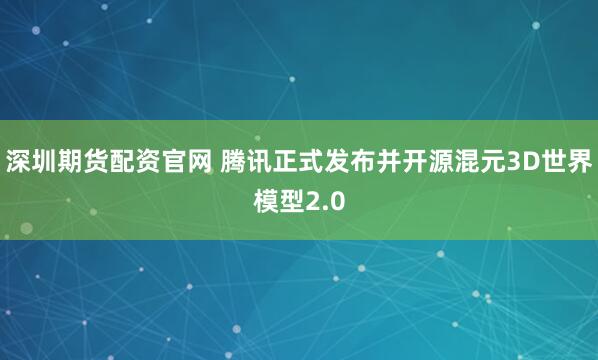 深圳期货配资官网 腾讯正式发布并开源混元3D世界模型2.0